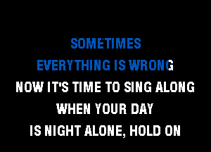 SOMETIMES
EVERYTHING IS WRONG
HOW IT'S TIME TO SING ALONG
WHEN YOUR DAY
IS NIGHT ALONE, HOLD 0