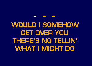 WOULD I SOMEHOW
GET OVER YOU
THERE'S N0 TELLIN'
WHAT I MIGHT DO