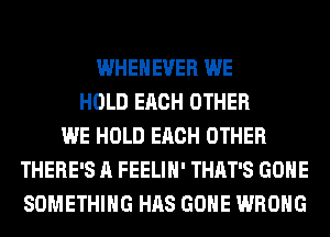 WHEHEVER WE
HOLD EACH OTHER
WE HOLD EACH OTHER
THERE'S A FEELIH' THAT'S GONE
SOMETHING HAS GONE WRONG