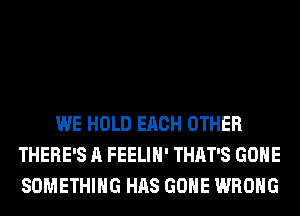 WE HOLD EACH OTHER
THERE'S A FEELIH' THAT'S GONE
SOMETHING HAS GONE WRONG