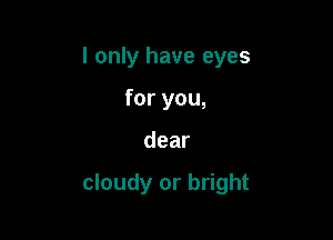 I only have eyes
for you,

dear

cloudy or bright