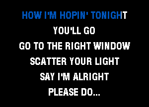 HOW.l I'M HOPIN' TONIGHT
YOU'LL GO
GO TO THE RIGHT WINDOW
SCATTER YOUR LIGHT
SAY I'M ALRIGHT
PLEASE DO...
