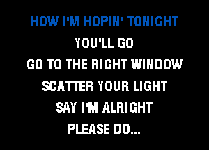 HOW.l I'M HOPIN' TONIGHT
YOU'LL GO
GO TO THE RIGHT WINDOW
SCATTER YOUR LIGHT
SAY I'M ALRIGHT
PLEASE DO...