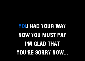 YOU HAD YOUR WAY

NOW YOU MUST PAY
I'M GLAD THAT
YOU'RE SORRY NOW...