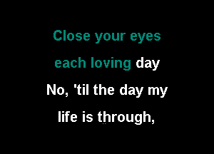 Close your eyes

each loving day

No, 'til the day my

life is through,