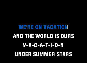 WE'RE 0N VACATION
AND THE WORLD IS OURS
V-A-C-A-T-I-O-H
UNDER SUMMER STARS