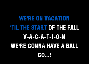 WE'RE 0H VACATION
'TIL THE START OF THE FALL
V-A-C-A-T-l-O-H
WE'RE GONNA HAVE A BALL
(30...!