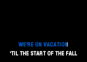 WE'RE 0H VACATION
'TIL THE START OF THE FALL