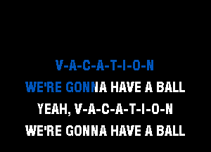 V-A-C-A-T-l-O-H
WE'RE GONNA HAVE A BALL
YEAH, V-A-C-A-T-l-O-H
WE'RE GONNA HAVE A BALL