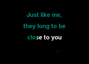 Just like me,

they long to be

close to you