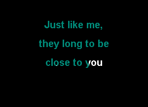 Just like me,

they long to be

close to you