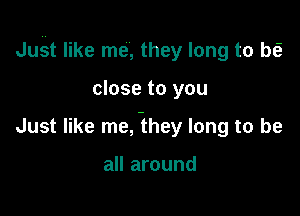 Jui-tt like me, they long to be?

close to you
Just like me, -they long to be

all around