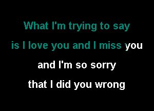 What I'm trying to say
is I love you and I miss you

and I'm so sorry

that I did you wrong