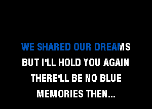WE SHARED OUR DREAMS
BUT I'LL HOLD YOU AGAIN
THERE'LL BE H0 BLUE
MEMORIES THEN...
