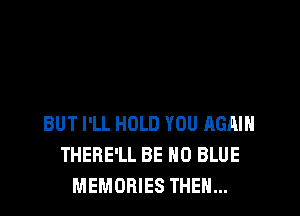 BUT I'LL HOLD YOU AGAIN
THERE'LL BE H0 BLUE
MEMORIES THEN...