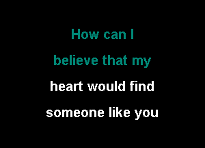 How can I

believe that my

heart would find

someone like you