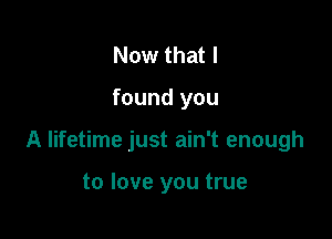 Now that I

found you

A lifetime just ain't enough

to love you true