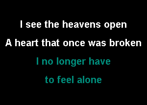 I see the heavens open

A heart that once was broken
I no longer have

to feel alone