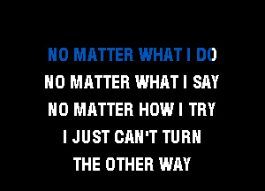 NO MATTER WHATI DO

NO MATTER WHATI SAY

NO MATTER HOWI TRY
IJUST CAN'T TURN

THE OTHER WAY I