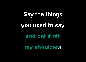 Say the things

you used to say

and get it off

my shoulders