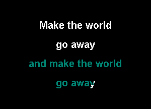 Make the world

go away

and make the world

go away