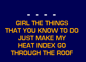 GIRL THE THINGS
THAT YOU KNOW TO DO
JUST MAKE MY
HEAT INDEX GO
THROUGH THE ROOF