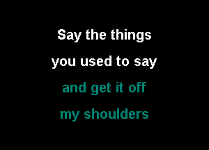 Say the things

you used to say

and get it off

my shoulders