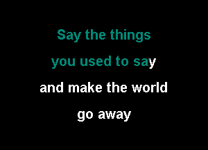 Say the things

you used to say
and make the world

go away