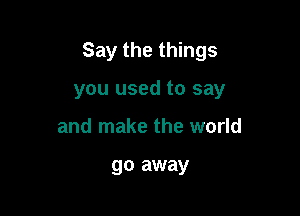 Say the things

you used to say
and make the world

go away