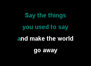 Say the things

you used to say
and make the world

go away