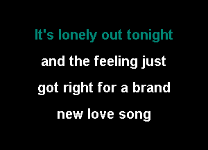 It's lonely out tonight

and the feeling just
got right for a brand

new love song