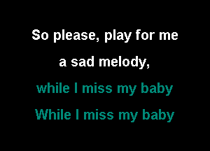 So please, play for me
a sad melody,

while I miss my baby

While I miss my baby