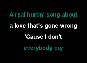 A real hurtin' song about

a love that's gone wrong
'Cause I don't

everybody cry