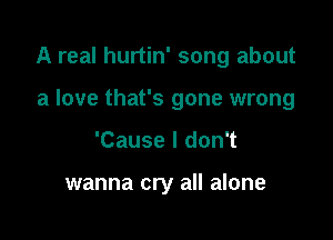 A real hurtin' song about

a love that's gone wrong
'Cause I don't

wanna cry all alone