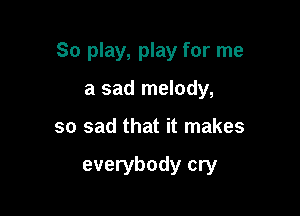 So play, play for me

a sad melody,
so sad that it makes

everybody cry