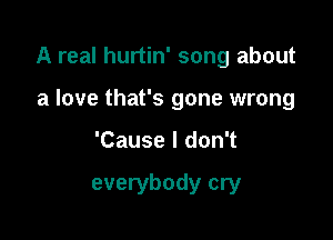 A real hurtin' song about

a love that's gone wrong
'Cause I don't

everybody cry