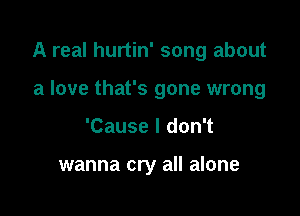 A real hurtin' song about

a love that's gone wrong
'Cause I don't

wanna cry all alone