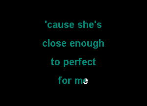 'cause she's

close enough

to perfect

for me