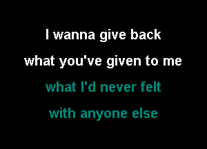 I wanna give back

what you've given to me

what I'd never felt

with anyone else