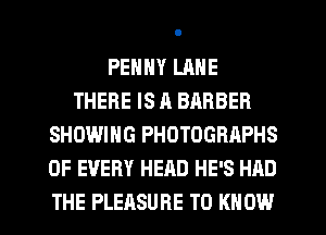 PENNY LANE
THERE IS A BARBER
SHOWING PHOTOGRAPHS
OF EVERY HEAD HE'S HAD

THE PLEASURE TO KNOW I