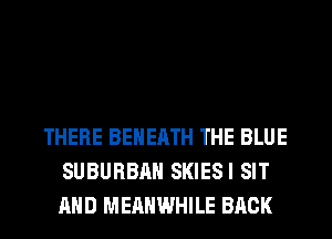 THERE BEHERTH THE BLUE
SUBURBAN SKIESI SIT
AND MERHWHILE BACK