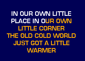 IN OUR OWN LITI'LE
PLACE IN OUR OWN
LITI'LE CORNER
THE OLD COLD WORLD
JUST GOT A LITTLE
WARMER