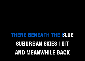 THERE BEHERTH THE BLUE
SUBURBAN SKIESI SIT
AND MERHWHILE BACK