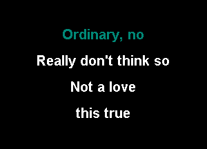 Ordinary, no

Really don't think so
Not a love

this true