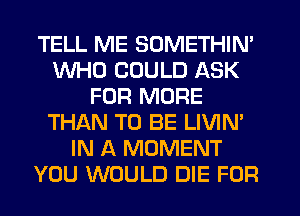 TELL ME SOMETHIN'
WHO COULD ASK
FOR MORE
THAN TO BE LIVIN'
IN A MOMENT
YOU WOULD DIE FOR