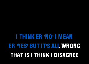 I THINK ER 'HO'I MEAN
ER (ES' BUT IT'S ALL WRONG
THAT ISI THIHKI DISAGREE