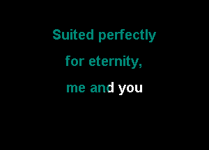 Suited perfectly

for eternity,

me and you