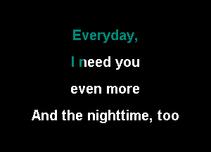 Everyday,
I need you

even more

And the nighttime, too