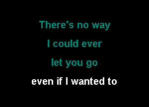 There's no way

I could ever
let you go

even if I wanted to