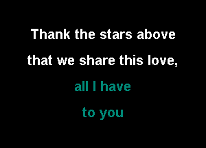 Thank the stars above
that we share this love,

all I have

to you